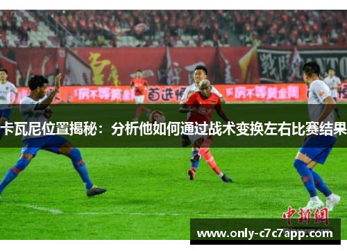 卡瓦尼位置揭秘:分析他如何通过战术变换左右比赛结果 卡瓦尼位置揭秘:分析他如何通过战术变换左右比赛结果