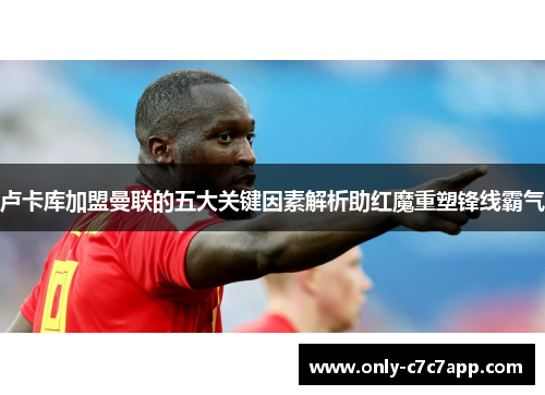 卢卡库加盟曼联的五大关键因素解析助红魔重塑锋线霸气