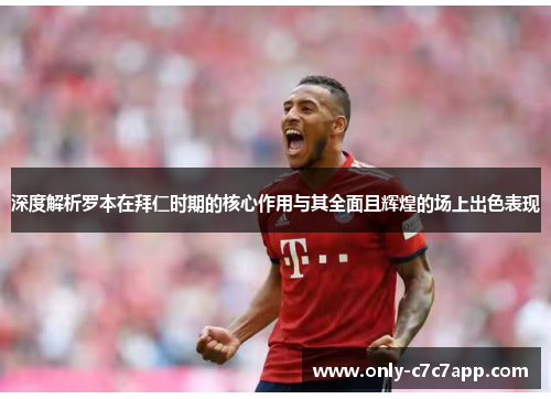 深度解析罗本在拜仁时期的核心作用与其全面且辉煌的场上出色表现