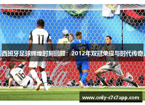 西班牙足球辉煌时刻回顾:2012年双冠荣耀与时代传奇 西班牙足球辉煌时刻回顾:2012年双冠荣耀与时代传奇