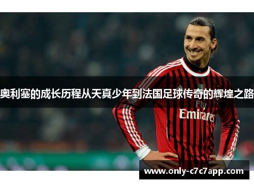 奥利塞的成长历程从天真少年到法国足球传奇的辉煌之路 奥利塞的成长历程从天真少年到法国足球传奇的辉煌之路