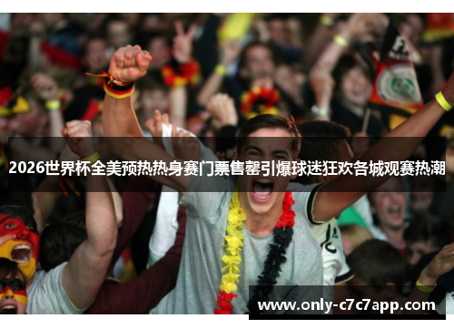 2026世界杯全美预热热身赛门票售罄引爆球迷狂欢各城观赛热潮