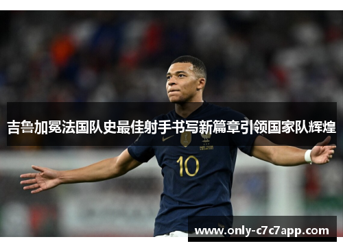 吉鲁加冕法国队史最佳射手书写新篇章引领国家队辉煌 吉鲁加冕法国队史最佳射手书写新篇章引领国家队辉煌